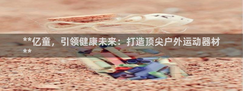 富联娱乐玩法机制：**亿童，引领健康未来：打造顶尖户
